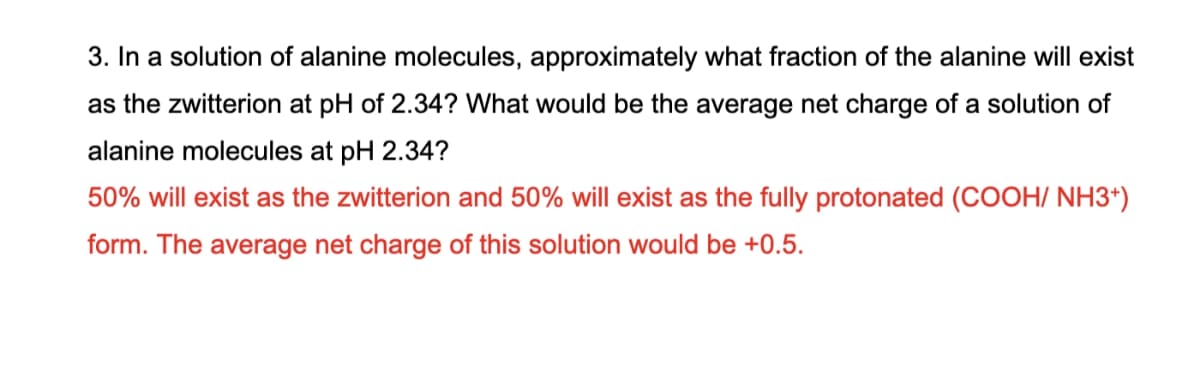 3. In a solution of alanine molecules, approximately what fraction of the alanine will exist
as the zwitterion at pH of 2.34? What would be the average net charge of a solution of
alanine molecules at pH 2.34?
50% will exist as the zwitterion and 50% will exist as the fully protonated (COOH/ NH3+)
form. The average net charge of this solution would be +0.5.