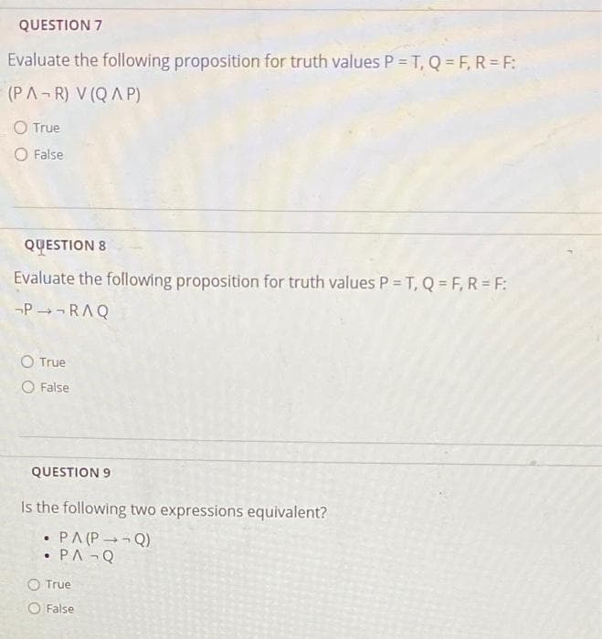 QUESTION 7
Evaluate the following proposition for truth values P = T, Q = F, R=F:
(PA-R) V (QAP)
O True
O False
QUESTION 8
Evaluate the following proposition for truth values P = T,Q=F, R=F:
P→¬RAQ
O True
O False
QUESTION 9
Is the following two expressions equivalent?
●
• PA (P - - Q)
PA Q
O True
False.