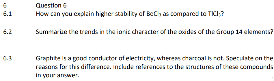 6
6.1
6.2
6.3
Question 6
How can you explain higher stability of BeCl3 as compared to TICI3?
Summarize the trends in the ionic character of the oxides of the Group 14 elements?
Graphite is a good conductor of electricity, whereas charcoal is not. Speculate on the
reasons for this difference. Include references to the structures of these compounds
in your answer.