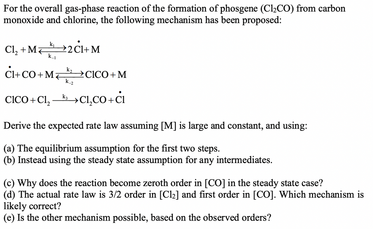 For the overall gas-phase reaction of the formation of phosgene (Cl₂CO) from carbon
monoxide and chlorine, the following mechanism has been proposed:
Cl₂ + M2CI+M
k_1
CI+CO+MCICO + M
k_2
k3
CICO + Cl₂C₁₂CO+CI
Derive the expected rate law assuming [M] is large and constant, and using:
(a) The equilibrium assumption for the first two steps.
(b) Instead using the steady state assumption for any intermediates.
(c) Why does the reaction become zeroth order in [CO] in the steady state case?
(d) The actual rate law is 3/2 order in [Cl₂] and first order in [CO]. Which mechanism is
likely correct?
(e) Is the other mechanism possible, based on the observed orders?