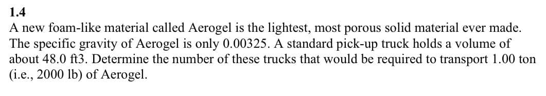 1.4
A new foam-like material called Aerogel is the lightest, most porous solid material ever made.
The specific gravity of Aerogel is only 0.00325. A standard pick-up truck holds a volume of
about 48.0 ft3. Determine the number of these trucks that would be required to transport 1.00 ton
(i.e., 2000 lb) of Aerogel.