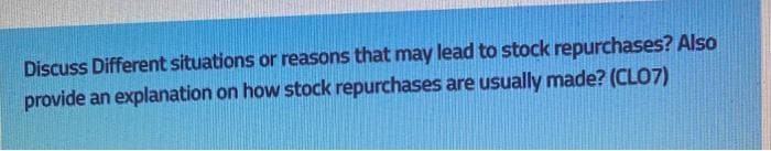 Discuss Different situations or reasons that may lead to stock repurchases? Also
provide an explanation on how stock repurchases are usually made? (CLO7)
