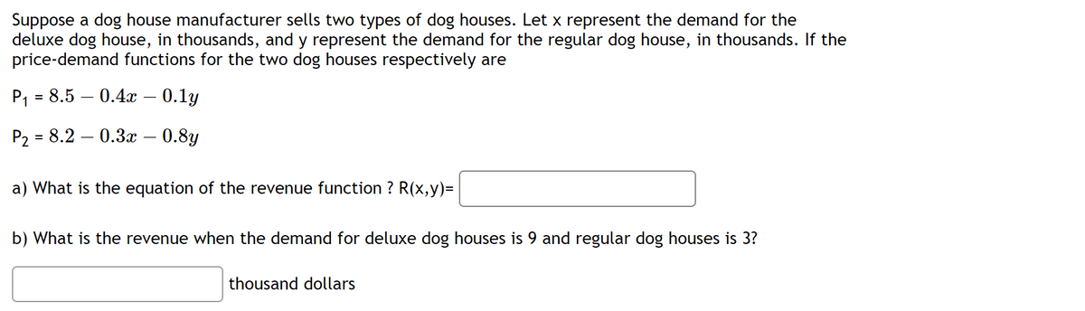 Suppose a dog house manufacturer sells two types of dog houses. Let x represent the demand for the
deluxe dog house, in thousands, and y represent the demand for the regular dog house, in thousands. If the
price-demand functions for the two dog houses respectively are
P₁ = 8.5 -0.4x – 0.1y
P₂ = 8.2 0.3x - 0.8y
a) What is the equation of the revenue function ? R(x,y)=
b) What is the revenue when the demand for deluxe dog houses is 9 and regular dog houses is 3?
thousand dollars