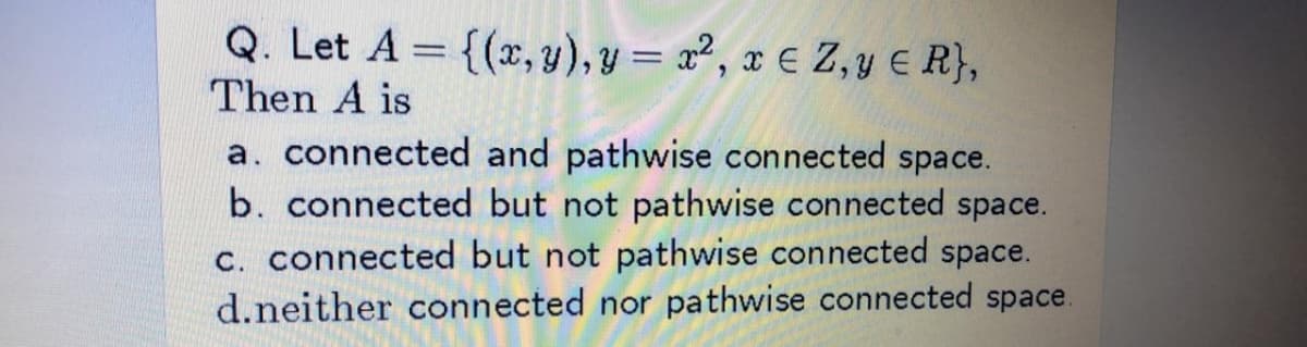Q. Let A = {(x, y), Y = x², x € Z, y E R},
Then A is
a. connected and pathwise connected space.
b. connected but not pathwise connected space.
C. connected but not pathwise connected space.
d.neither connected nor pathwise connected space.
