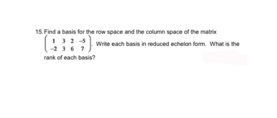 15. Find a basis for the row space and the column space of the matrix
132-5
-2367
{}.
Write each basis in reduced echelon form. What is the
rank of each basis?