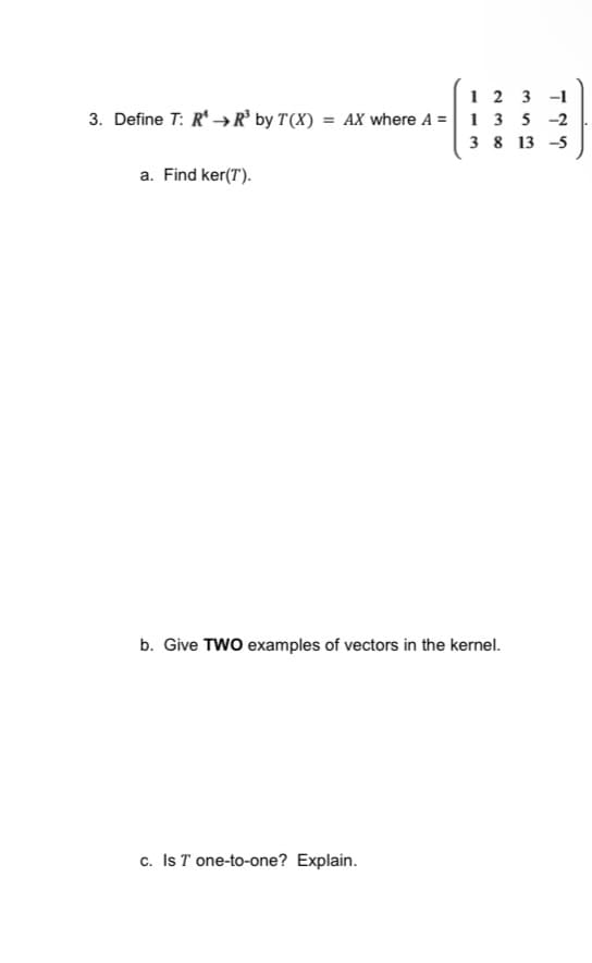 123 -1
3. Define T: R→→R³ by T(X) = AX where A = 1 3 5 -2
3813-5
a. Find ker(T).
b. Give TWO examples of vectors in the kernel.
c. Is T one-to-one? Explain.