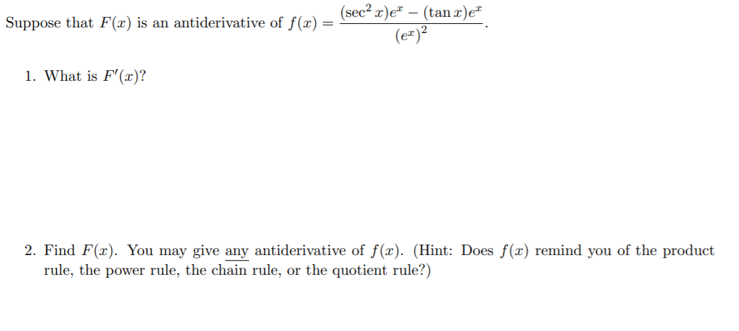 (sec² x)e² – (tan x)e"
(e=)?
Suppose that F(x) is an antiderivative of f(x)
1. What is F'(x)?
2. Find F(x). You may give any antiderivative of f(x). (Hint: Does f(x) remind you of the product
rule, the power rule, the chain rule, or the quotient rule?)
