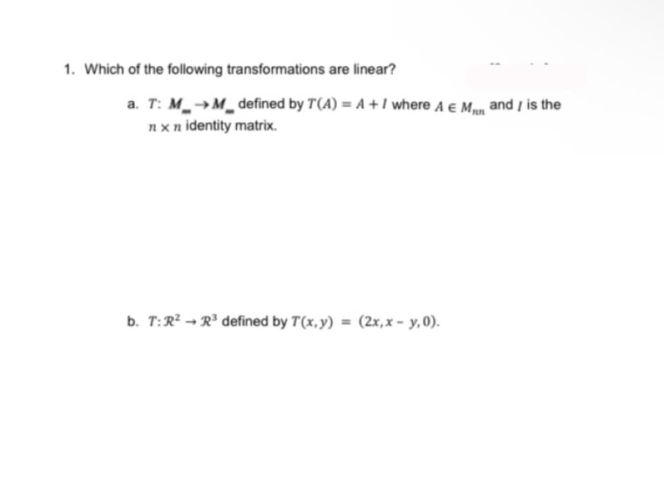 1. Which of the following transformations are linear?
a. T: M→M defined by T (A) = A + I where A € M, and I is the
nxn identity matrix.
b. T: R² R³ defined by T(x, y) = (2x, x - y,0).