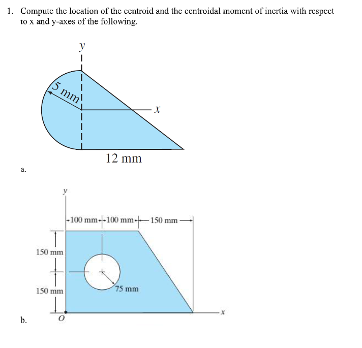 1. Compute the location of the centroid and the centroidal moment of inertia with respect
to x and y-axes of the following.
5 mm
12 mm
а.
|-100 mm-100 mm---150 mm -
150 mm
75 mm
150 mm
b.
