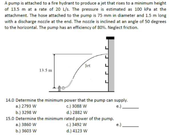 A pump is attached to a fire hydrant to produce a jet that rises to a minimum height
of 13.5 m at a rate of 20 L/s. The pressure is estimated as 100 kPa at the
attachment. The hose attached to the pump is 75 mm in diameter and 1.5 m long
with a discharge nozzle at the end. The nozzle is inclined at an angle of 50 degrees
to the horizontal. The pump has an efficiency of 80%. Neglect friction.
Jet
13.5 m
14.0 Determine the minimum power that the pump can supply.
a.) 2793 W
b.) 3298 W
15.0 Determine the minimum rated power of the pump.
c.) 3088 W
e.)
d.) 2882 W
a.) 3860 W
c.) 3492 W
e.).
b.) 3603 W
d.) 4123 W
