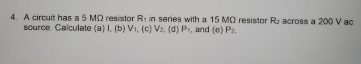 4. A circuit has a 5 MO resistor R1 in series with a 15 MO resistor R2 across a 200 V ac
source. Calculate (a) I, (b) V1, (c) V2, (d) P1, and (e) P2.
