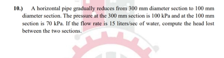 10.) A horizontal pipe gradually reduces from 300 mm diameter section to 100 mm
diameter section. The pressure at the 300 mm section is 100 kPa and at the 100 mm
section is 70 kPa. If the flow rate is 15 liters/sec of water, compute the head lost
between the two sections.
