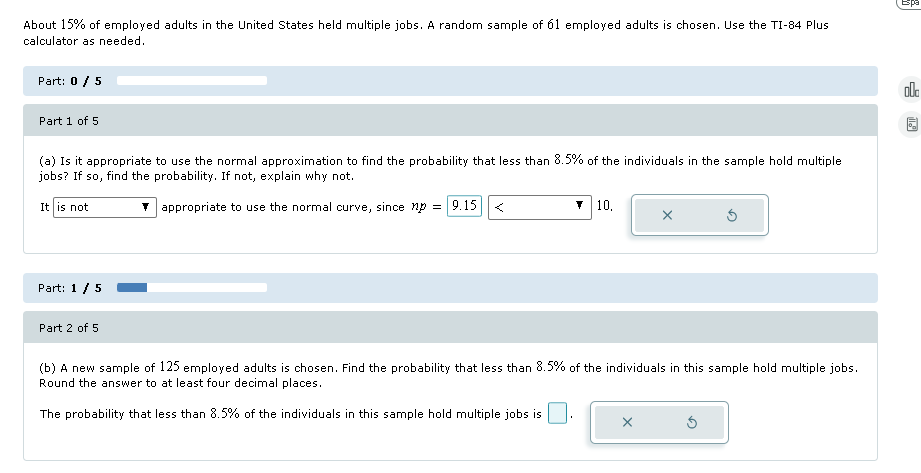 About 15% of employed adults in the United States held multiple jobs. A random sample of 61 employed adults is chosen. Use the TI-84 Plus
calculator as needed.
Part: 0 / 5
Part 1 of 5
(a) Is it appropriate to use the normal approximation to find the probability that less than 8.5% of the individuals in the sample hold multiple
jobs? If so, find the probability. If not, explain why not.
It is not
appropriate to use the normal curve, since np = 9.15
<
10.
Part: 1 /5
Part 2 of 5
(b) A new sample of 125 employed adults is chosen. Find the probability that less than 8.5% of the individuals in this sample hold multiple jobs.
Round the answer to at least four decimal places.
The probability that less than 8.5% of the individuals in this sample hold multiple jobs is
Espa
olo