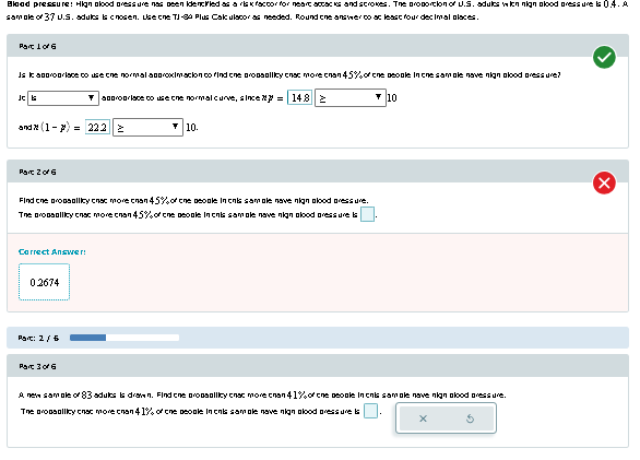 Blood pressure: High blood pressure has been identified as a risk factor for neart attacks and strokes. The proportion of U.S. adults with nign blood pressure is 0.4. A
sample of 37 U.S. adults is chosen. Use the TI-84 Plus Calculator as needed. Round the answer to at least four decimal places.
Part 1 of 6
Is it a lace to use the normal aproximacion to find the propolicy cost more than 45% of the people in the sample nave nigh blood pressure?
JC G
800/00/lace to use che normal curve, since = 148|≥
10.
and (1) 222 ≥
Part 2 of 6
Find the probability cost more than 45% of the people Inchis sample nave nign blood pressure.
The orosolicy cost more than 45% of the people inchis sample nave nigh blood pressure is
Correct Answer:
02674
Part: 2/6
Part 3 of 6
10
A new sample of 83 adults is drawn. Find the propellity chat more than 41% of the people inchis sample nave nigh blood pressure.
The продавку спас more спал 41% of сhе people in cns samole nave nikan alood pressures
x