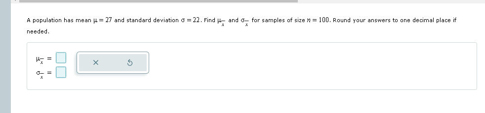 A population has mean = 27 and standard deviation σ = 22. Find μand σfor samples of size n = 100. Round your answers to one decimal place if
needed.
x
ㅁㅁ
Њт
σ =
x