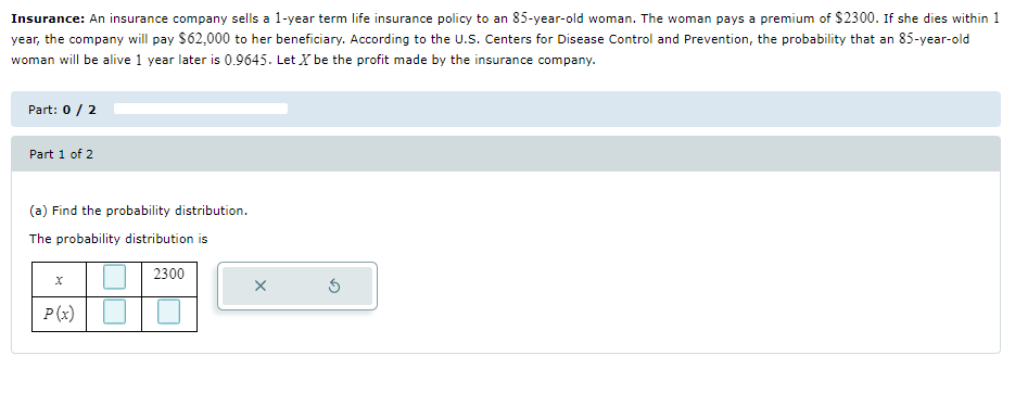 Insurance: An insurance company sells a 1-year term life insurance policy to an 85-year-old woman. The woman pays a premium of $2300. If she dies within 1
year, the company will pay $62,000 to her beneficiary. According to the U.S. Centers for Disease Control and Prevention, the probability that an 85-year-old
woman will be alive 1 year later is 0.9645. Let X be the profit made by the insurance company.
Part: 0/2
Part 1 of 2
(a) Find the probability distribution.
The probability distribution is
2300
x
P(x)
☐ ☐