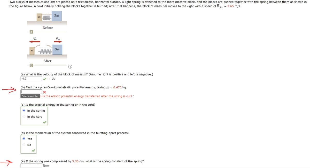 Two blocks of masses m and 3m are placed on a frictionless, horizontal surface. A light spring is attached to the more massive block, and the blocks are pushed together with the spring between them as shown in
the figure below. A cord initially holding the blocks together is burned; after that happens, the block of mass 3m moves to the right with a speed of v.
= 1.65 m/s.
3m
3m
m
Before
V3m
3m
m
After
b
(a) What is the velocity of the block of mass m? (Assume right is positive and left is negative.)
-4.9
m/s
(b) Find the system's original elastic potential energy, taking m = 0.470 kg.
Enter a number. h is the elastic potential energy transferred after the string is cut? J
(c) Is the original energy in the spring or in the cord?
O in the spring
in the cord
(d) Is the momentum of the system conserved in the bursting-apart process?
Yes
No
(e) If the spring was compressed by 5.30 cm, what is the spring constant of the spring?
N/m
