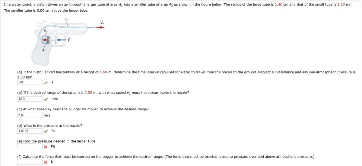 In a water pistol, a piston drives water through a larger tube of area A1 into a smaller tube of area A2 as shown in the figure below. The radius of the large tube is 1.40 cm and that of the small tube is 1.10 mm.
The smaller tube is 3.00 cm above the larger tube.
A2
A1
(a) If the pistol is fired horizontally at a height of 1.60 m, determine the time interval required for water to travel from the nozzle to the ground. Neglect air resistance and assume atmospheric pressure is
1.00 atm.
.58
S
(b) If the desired range of the stream is 7.50 m, with what speed v2 must the stream leave the nozzle?
12.9
m/s
(c) At what speed v1 must the plunger be moved to achieve the desired range?
7.9
m/s
(d) What is the pressure at the nozzle?
1.01e5
Pa
(e) Find the pressure needed in the larger tube.
X Pa
(f) Calculate the force that must be exerted on the trigger to achieve the desired range. (The force that must be exerted is due to pressure over and above atmospheric pressure.)
X N

