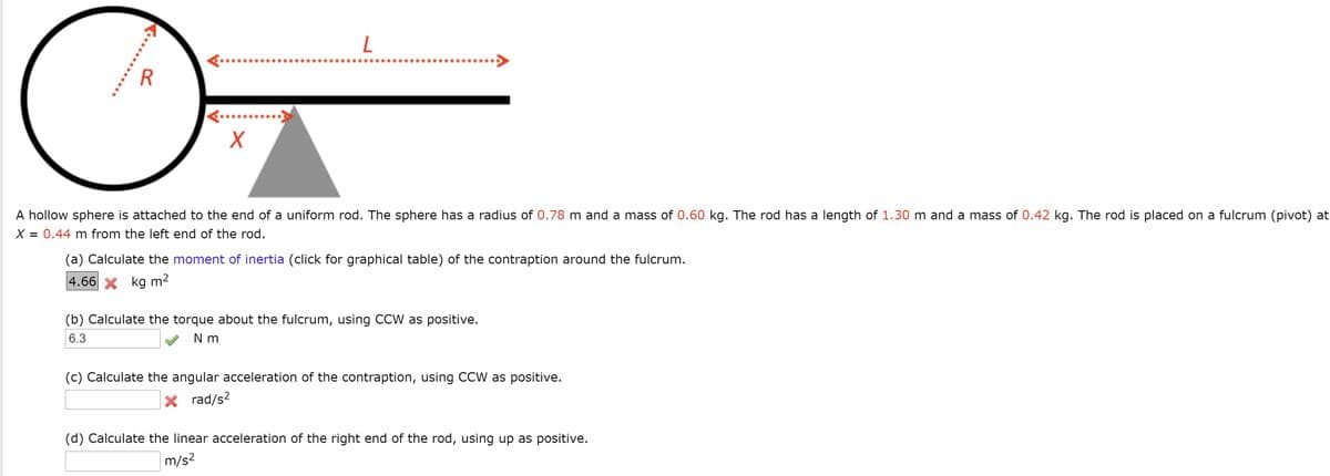 A hollow sphere is attached to the end of a uniform rod. The sphere has a radius of 0.78 m and a mass of 0.60 kg. The rod has a length of 1.30 m and a mass of 0.42 kg. The rod is placed on a fulcrum (pivot) at
X = 0.44 m from the left end of the rod.
(a) Calculate the moment of inertia (click for graphical table) of the contraption around the fulcrum.
4.66 x kg m2
(b) Calculate the torque about the fulcrum, using CCW as positive.
6.3
N m
(c) Calculate the angular acceleration of the contraption, using CCW as positive.
X rad/s2
(d) Calculate the linear acceleration of the right end of the rod, using up as positive.
m/s2
