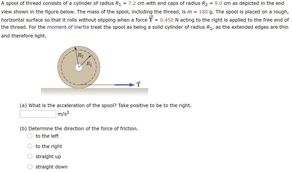 A spool of thread consists of a cylinder of radius R1
7.2 cm with end caps of radius R2
= 9.0 cm as depicted in the end
view shown in the figure below. The mass of the spool, including the thread, is m = 180 g. The spool is placed on a rough,
horizontal surface so that it rolls without slipping when a force T = 0.450 N acting to the right is applied to the free end of
the thread. For the moment of inertia treat the spool as being a solid cylinder of radius R1, as the extended edges are thin
and therefore light.
\R2
R1
(a) What is the acceleration of the spool? Take positive to be to the right.
m/s2
(b) Determine the direction of the force of friction.
to the left
to the right
straight up
straight down
