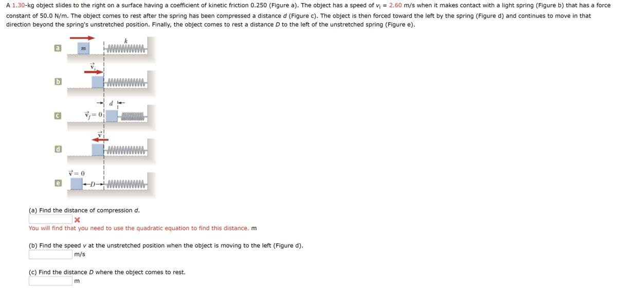 A 1.30-kg object slides to the right on a surface having a coefficient of kinetic friction 0.250 (Figure a). The object has a speed of vi
= 2.60 m/s when it makes contact with a light spring (Figure b) that has a force
constant of 50.0 N/m. The object comes to rest after the spring has been compressed a distance d (Figure c). The object is then forced toward the left by the spring (Figure d) and continues to move in that
direction beyond the spring's unstretched position. Finally, the object comes to rest a distance D to the left of the unstretched spring (Figure e).
k
a
m
b
C
V = 0
e
-D
(a) Find the distance of compression d.
You will find that you need to use the quadratic equation to find this distance. m
(b) Find the speed v at the unstretched position when the object is moving to the left (Figure d).
m/s
(c) Find the distance D where the object comes to rest.
