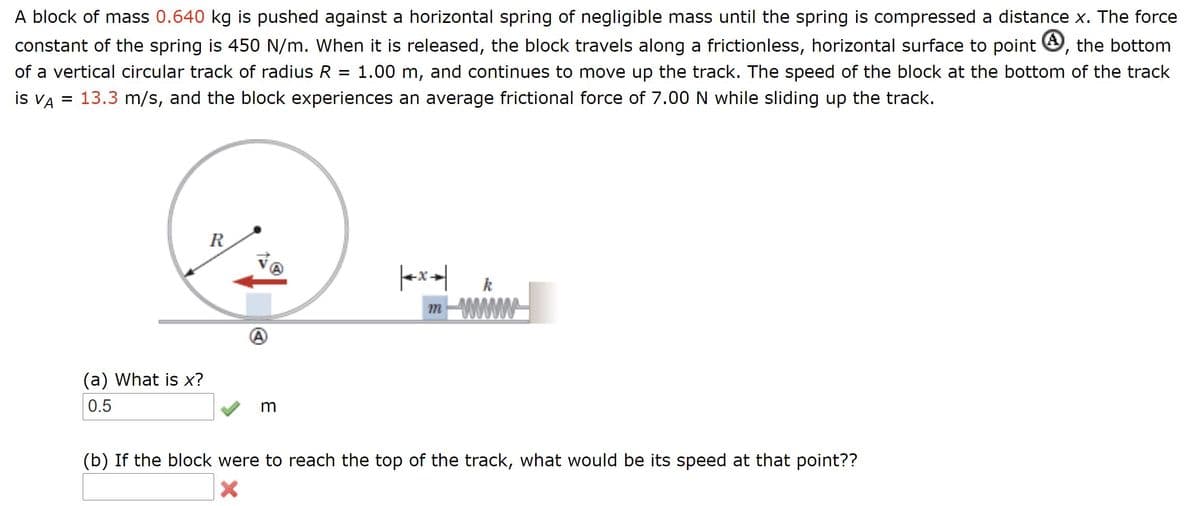 A block of mass 0.640 kg is pushed against a horizontal spring of negligible mass until the spring is compressed a distance x. The force
constant of the spring is 450 N/m. When it is released, the block travels along a frictionless, horizontal surface to point O, the bottom
of a vertical circular track of radius R
1.00 m, and continues to move up the track. The speed of the block at the bottom of the track
is VA = 13.3 m/s, and the block experiences an average frictional force of 7.00 N while sliding up the track.
R
k
(a) What is x?
0.5
m
(b) If the block were to reach the top of the track, what would be its speed at that point??
