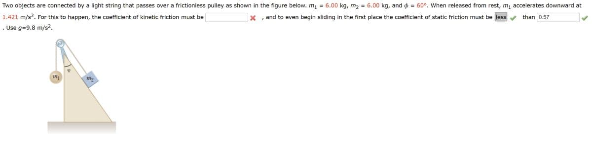 = 60°. When released from rest, m1 accelerates downward at
Two objects are connected by a light string that passes over a frictionless pulley as shown in the figure below. m1 = 6.00 kg, m2 = 6.00 kg, and o
than 0.57
and to even begin sliding in the first place the coefficient of static friction must be less
1.421 m/s2. For this to happen, the coefficient of kinetic friction must be
. Use g=9.8 m/s2.
m2
