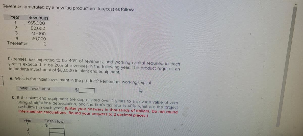 Revenues generated by a new fad product are forecast as follows:
Year
Revenues
$65,000
50,000
40,000
30,000
1
3.
4.
Thereafter
0.
Expenses are expected to be 40% of revenues, and working capital required in each
year is expected to be 20% of revenues in the following year. The product requires an
immediate investment of $60,000 in plant and equipment.
a. What is the initial investment in the product? Remember working capital.
Initial investment
$4
b. If the plant and equipment are depreciated over 4 years to a salvage value of zero
using straight-line depreciation, and the firm's tax rate is 40%, what are the project
cash flows in each year? (Enter your answers in thousands of dollars. Do not round
intermediate calculations. Round your answers to 2 decimal places.)
Year
Cash Flow
%24
123
