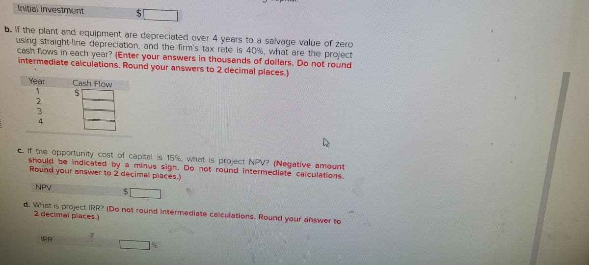 Initial investment
b. If the plant and equipment are depreciated over 4 years to a salvage value of zero
using straight-line depreciation, and the firm's tax rate is 40%. what are the project
cash flows in each year? (Enter your answers in thousands of dollars. Do not round
intermediate calculations. Round your answers to 2 decimal places.)
Year
Cash Flow
1
2.
4
c. If the opportunity cost of capital is 15%, what is project NPV? (Negative amount
should be indicated by a minus sign. Do not round intermediate calculations.
Round your answer to 2 decimal places.)
NPV
$4
d. What is project IRR? (Do not round intermediate calculations. Round your answer to
2 decimal places.)
IRR
%24
%24
