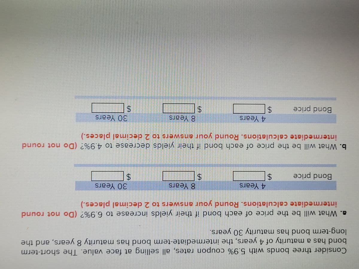 Consider three bonds with 5.9% coupon rates, all selling at face value. The short-term
bond has a maturity of 4 years, the intermediate-term bond has maturity 8 years, and the
long-term bond has maturity 30 years.
a. What will be the price of each bond if their yields increase to 6.9%? (Do not round
intermediate calculations. Round your answers to 2 decimal places.)
30 Years
4 Years
8 Years
Bond price
b. What will be the price of each bond if their yields decrease to 4.9%? (Do not round
intermediate calculations. Round your answers to 2 decimal places.)
8 Years
30 Years
4 Years
Bond price
%24
%24
%24
%24
%24
