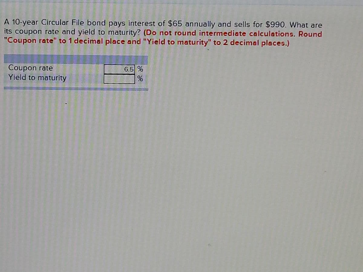 A 10-year Circular File bond pays interest of $65 annually and sells for $990. What are
its coupon rate and yield to maturity? (Do not round intermediate calculations. Round
"Coupon rate" to 1 decimal place and "Yield to maturity" to 2 decimal places.)
Coupon rate
Yield to maturity
6.5 %
