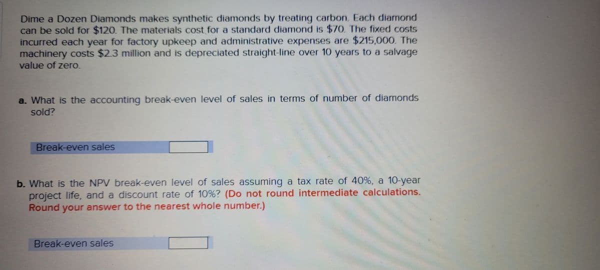 Dime a Dozen Diamonds makes synthetic diamonds by treating carbon. Each diamond
can be sold for $120. The materials cost for a standard diamond is $70. The fixed costs
incurred each year for factory upkeep and administrative expenses are $215,000. The
machinery costs $2.3 million and is depreciated straight-line over 10 years to a salvage
value of zero.
a. What is the accounting break-even level of sales in terms of number of diamonds
sold?
Break-even sales
b. What is the NPV break-even level of sales assuming a tax rate of 40%, a 10-year
project life, and a discount rate of 10%? (Do not round intermediate calculations.
Round your answer to the nearest whole number.)
Break-even sales
