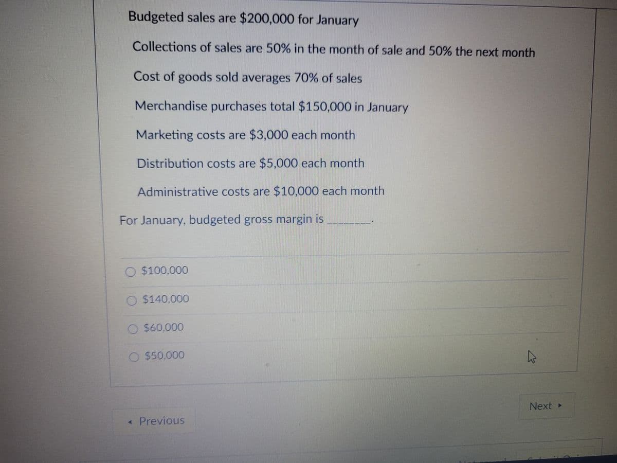 Budgeted sales are $200,000 for January
Collections of sales are 50% in the month of sale and 50% the next month
Cost of goods sold averages 70% of sales
Merchandise purchases total $150,000 in January
Marketing costs are $3,000 each month
Distribution costs are $5,000 each month
Administrative costs are $10,000 each month
For January, budgeted gross margin is
O $100,000
O $140,000
O $60,000
O $50,000
Next
« Previous
