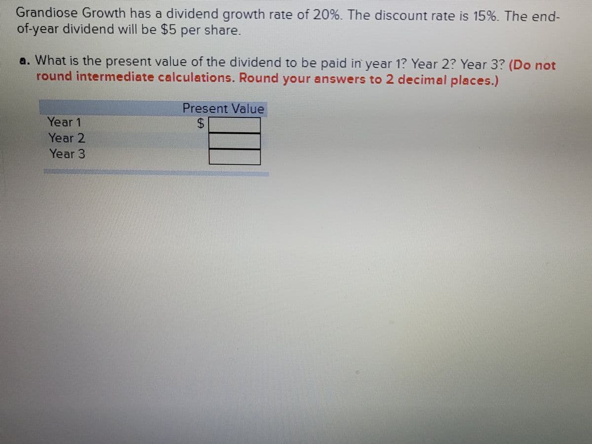 Grandiose Growth has a dividend growth rate of 20%. The discount rate is 15%. The end-
of-year dividend will be $5 per share.
a. What is the present value of the dividend to be paid in year 1? Year 2? Year 3? (Do not
round intermediate calculations. Round your answers to 2 decimal places.)
Present Value
%24
Year 1
Year 2
Year 3
