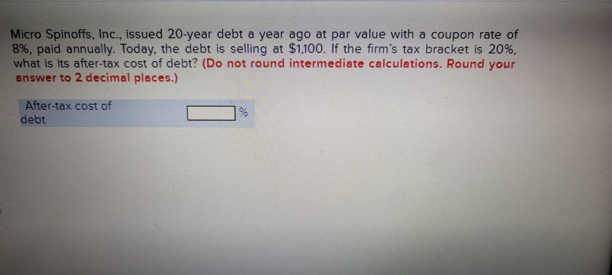 Micro Spinoffs, Inc., issued 20-year debt a year ago at par value with a coupon rate of
8%, paid annually. Today, the debt is selling at $1,100. If the firm's tax bracket is 20%,
what is its after-tax cost of debt? (Do not round intermediate calculations. Round your
answer to 2 decimal places.)
After-tax cost of
debt
