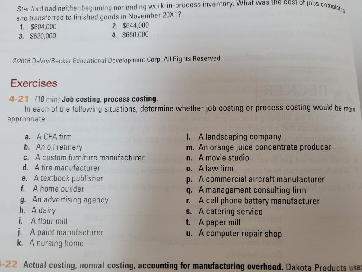 Stanford had neither beginning nor ending work-in-process inventory. What was the čóst of jobs completed
and transferred to finished qoods in November 20X1?
1. $604,000
3. $620,000
2. $644,000
4. $660,000
©2016 DeVry/Becker Educational Development Corp. All Rights Reserved.
Exercises
4-21 (10 min) Job costing, process costing.
In each of the following situations, determine whether job costing or process costing would be more
appropriate.
BECKEB
а. А СРА firm
b. An oil refinery
C. A custom furniture manufacturer
I. A landscaping company
m. An orange juice concentrate producer ni
n. A movie studio
0. A law firm
p. A commercial aircraft manufacturer
q. A management consulting firm
r. A cell phone battery manufacturer
S. A catering service
t. A paper mill
u. A computer repair shop
d. A tire manufacturer
e. A textbook publisher
f. A home builder
g. An advertising agency
h. A dairy
i. A flour mil
j. A paint manufacturer
k. A nursing home
1-22 Actual costing, normal costing, accounting for manufacturing overhead. Dakota Products uses
