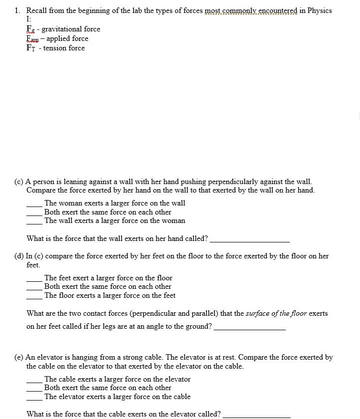 1. Recall from the beginning of the lab the types of forces most commonly encountered in Physics
I:
F2 - gravitational force
Earn - applied force
FT - tension force
(c) A person is leaning against a wall with her hand pushing perpendicularly against the wall.
Compare the force exerted by her hand on the wall to that exerted by the wall on her hand.
The woman exerts a larger force on the wall
Both exert the same force on each other
The wall exerts a larger force on the woman
What is the force that the wall exerts on her hand called?
(d) In (c) compare the force exerted by her feet on the floor to the force exerted by the floor on her
feet.
The feet exert a larger force on the floor
Both exert the same force on each other
The floor exerts a larger force on the feet
What are the two contact forces (perpendicular and parallel) that the surface of the floor exerts
on her feet called if her legs are at an angle to the ground?
(e) An elevator is hanging from a strong cable. The elevator is at rest. Compare the force exerted by
the cable on the elevator to that exerted by the elevator on the cable.
The cable exerts a larger force on the elevator
Both exert the same force on each other
The elevator exerts a larger force on the cable
What is the force that the cable exerts on the elevator called?
