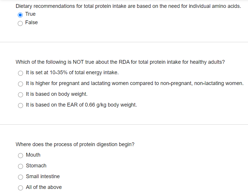 Dietary recommendations for total protein intake are based on the need for individual amino acids.
True
False
Which of the following is NOT true about the RDA for total protein intake for healthy adults?
It is set at 10-35% of total energy intake.
It is higher for pregnant and lactating women compared to non-pregnant, non-lactating women.
It is based on body weight.
O It is based on the EAR of 0.66 g/kg body weight.
Where does the process of protein digestion begin?
Mouth
Stomach
Small intestine
All of the above
