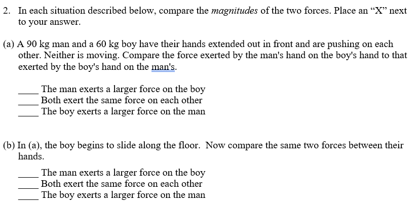 2. In each situation described below, compare the magnitudes of the two forces. Place an “X" next
to your answer.
(a) A 90 kg man and a 60 kg boy have their hands extended out in front and are pushing on each
other. Neither is moving. Compare the force exerted by the man's hand on the boy's hand to that
exerted by the boy's hand on the man's.
The man exerts a larger force on the boy
Both exert the same force on each other
The boy exerts a larger force on the man
(b) In (a), the boy begins to slide along the floor. Now compare the same two forces between their
hands.
The man exerts a larger force on the boy
Both exert the same force on each other
The boy exerts a larger force on the man
