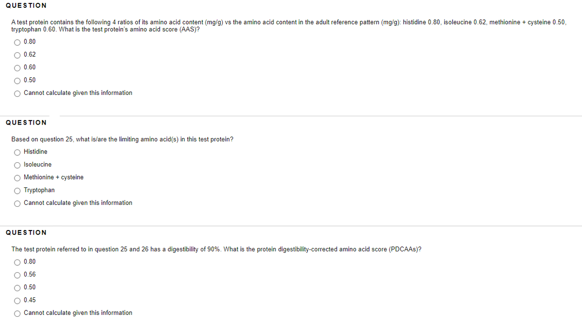 QUESTION
A test protein contains the following 4 ratios of its amino acid content (mg/g) vs the amino acid content in the adult reference pattern (mg/g): histidine 0.80, isoleucine 0.62, methionine + cysteine 0.50,
tryptophan 0.60. What is the test protein's amino acid score (AAS)?
O 0.80
O 0.62
O 0.60
O 0.50
O Cannot calculate given this information
QUESTION
Based on question 25, what is/are the limiting amino acid(s) in this test protein?
O Histidine
O Isoleucine
O Methionine + cysteine
O Tryptophan
O Cannot calculate given this information
QUESTION
The test protein referred to in question 25 and 26 has a digestibility of 90%. What is the protein digestibility-corrected amino acid score (PDCAAS)?
O 0.80
O 0.56
O 0.50
O 0.45
O Cannot calculate given this information
