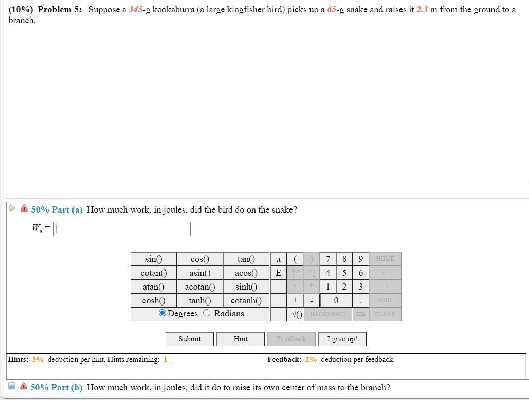 (10%) Problem 5: Suppose a 345-g kookaburra (a large kingfisher bird) picks up a 65-g snake and raises it 2.3 m from the ground to a
branch.
> A 50% Part (a) How much work, in joules, did the bird do on the snake?
W =
sin()
cos()
tan()
8
9
HOME
cotan()
asin()
acos()
E AL
5
atan()
acotan()
sinh()
1 2
3
cosh()
tanh()
cotanh()
END
O Degrees O Radians
VO BACKSPACE
DEL
CLEAR
Submit
Hint
Feedback
I give up!
Hints: 3% deduction per hint. Hints remaining:
Feedback: 2% deduction per feedback.
A 50% Part (b) How much work, in joules, did it do to raise its own center of mass to the branch?
