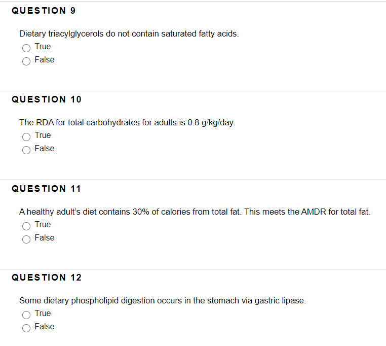 QUESTION 9
Dietary triacylglycerols do not contain saturated fatty acids.
True
False
QUESTION 10
The RDA for total carbohydrates for adults is 0.8 g/kg/day.
True
False
QUESTION 11
A healthy adult's diet contains 30% of calories from total fat. This meets the AMDR for total fat.
True
False
QUESTION 12
Some dietary phospholipid digestion occurs in the stomach via gastric lipase.
True
False
