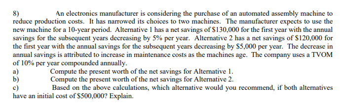 An electronics manufacturer is considering the purchase of an automated assembly machine to
8)
reduce production costs. It has narrowed its choices to two machines. The manufacturer expects to use the
new machine for a 10-year period. Alternative 1 has a net savings of $130,000 for the first year with the annual
savings for the subsequent years decreasing by 5% per year. Alternative 2 has a net savings of $120,000 for
the first year with the annual savings for the subsequent years decreasing by $5,000 per year. The decrease in
annual savings is attributed to increase in maintenance costs as the machines age. The company uses a TVOM
of 10% per year compounded annually.
a)
b)
c)
have an initial cost of $500,000? Explain.
Compute the present worth of the net savings for Alternative 1.
Compute the present worth of the net savings for Alternative 2.
Based on the above calculations, which alternative would you recommend, if both alternatives
