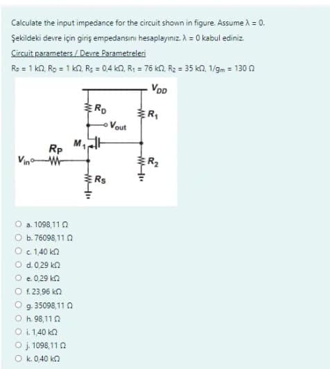 Calculate the input impedance for the circuit shown in figure. Assume λ = 0.
Şekildeki devre için giriş empedansını hesaplayınız. λ = 0 kabul ediniz.
Circuit parameters/Devre Parametreleri
Rp = 1 k0, Rp = 1 km, Rs = 0,4 k2, R₁ = 76 k2, R₂ = 35 k2, 1/gm = 130 (2
VDD
Rp
W
O a. 1098,110
b. 76098,11 0
c. 1,40 kn
O d. 0,29 kn
O e. 0,29 kn
O f. 23,96 kn
g. 35098,11 0
O h. 98,110
O i. 1,40 kn
O j. 1098,112
Ok. 0,40 kn
€
RD
Rs
Vout
W-"
R₁
№