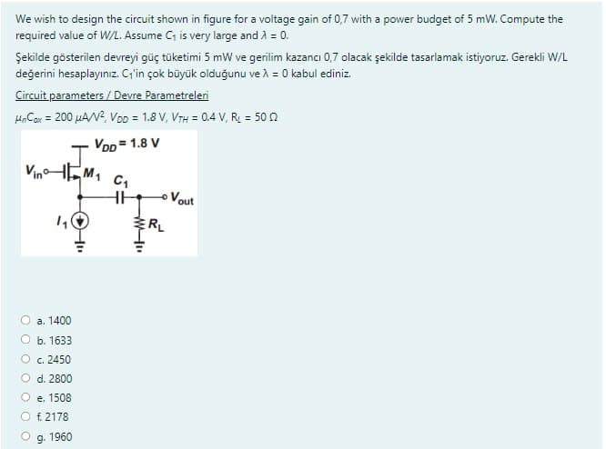 We wish to design the circuit shown in figure for a voltage gain of 0,7 with a power budget of 5 mW. Compute the
required value of W/L. Assume C₁ is very large and λ = 0.
Şekilde gösterilen devreyi güç tüketimi 5 mW ve gerilim kazancı 0,7 olacak şekilde tasarlamak istiyoruz. Gerekli W/L
değerini hesaplayınız. C₁'in çok büyük olduğunu ve λ = 0 kabul ediniz.
Circuit parameters / Devre Parametreleri
MnCox = 200 μA/V², VDD = 1.8 V, VTH = 0.4 V, R = 500
VDD=1.8 V
VinM₁ C₁
HH
1₁
a. 1400
b. 1633
c. 2450
d. 2800
e. 1508
f. 2178
g. 1960
W-
ERL
Vout