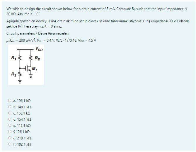 We wish to design the circuit shown below for a drain current of 3 mA. Compute R₁ such that the input impedance is
30 k2. Assume λ = 0.
Aşağıda gösterilen devreyi 3 mA drain akımına sahip olacak şekilde tasarlamak istiyoruz. Giriş empedansi 30 k olacak
şekilde R₁'i hesaplayınız. λ = 0 alınız.
Circuit parameters / Devre Parametreleri
MnCox = 200 μA/V², VTH = 0.4 V, W/L=17/0.18, VDD = 4,5 V
VDD
RD
R₁
R₂
www
W
a. 196,1 k
b. 140,1 k
c. 168,1 k
ww
Hu
d. 154,1 k
e. 112,1 ΚΩ
f. 126,1 k
M₁
g. 210,1 k
h. 182,1 ΚΩ