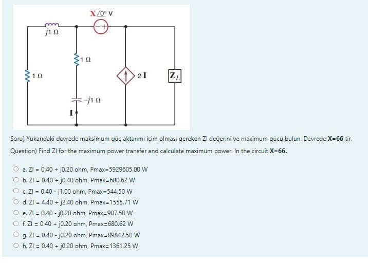 102
1 Ω
I
X/0° V
192
-j10
21
Soru) Yukarıdaki devrede maksimum güç aktarımı içim olması gereken ZI değerini ve maximum gücü bulun. Devrede X=66 tir.
Question) Find Zl for the maximum power transfer and calculate maximum power. In the circuit X=66.
O a. Zl = 0.40 + j0.20 ohm, Pmax=5929605.00 W
b. Zl = 0.40 + j0.40 ohm, Pmax=680.62 W
Z₁
c. ZI= 0.40-j1.00 ohm, Pmax=544.50 W
d. Zl = 4.40 + j2.40 ohm, Pmax=1555.71 W
e. Zl = 0.40-j0.20 ohm, Pmax=907.50 W
f. Zl = 0.40 + j0.20 ohm, Pmax=680.62 W
g. ZI= 0.40-j0.20 ohm, Pmax=89842.50 W
Oh. ZI= 0.40 + j0.20 ohm, Pmax=1361.25 W