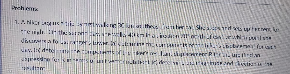 Problems:
1. A hiker begins a trip by first walking 30 km southeas: from her car. She stops and sets up her tent for
the night. On the second day, she walks 40 km in a c irection 70° north of east, at which point she
discovers a forest ranger's tower. (a) determine the components of the hiker's displacement for each
day. (b) determine the components of the hiker's res iltant displacement R for the trip (find an
expression for R in terms of unit vector notation). (c) determine the magnitude and direction of the
resultant.
