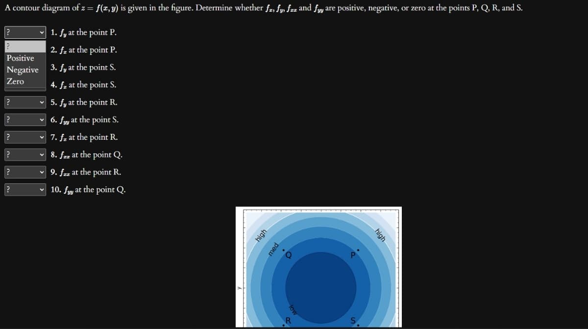 A contour diagram of z = f(x, y) is given in the figure. Determine whether fz, fy, fzz and fyy are positive, negative, or zero at the points P, Q, R, and S.
1. fy at the point P.
2. fz at the point P.
3. fy at the point S.
4. f, at the point S.
5. fy at the point R.
6. fy at the point S.
✓ 7. f, at the point R.
✓ 8. fzz at the point Q.
✓ 9. fzz at the point R.
10. fy at the point Q.
?
?
Positive
Negative
Zero
?
?
?
?
?
?
high
med
high