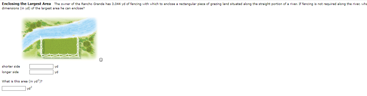 Enclosing the Largest Area The owner of the Rancho Grande has 3,044 yd of fencing with which to enclose a rectangular piece of grazing land situated along the straight portion of a river. If fencing is not required along the river, wha
dimensions (in yd) of the largest area he can enclose?
shorter side
longer side
What is this area (in yd²)?
yd²
yd
yd